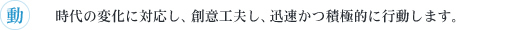 動　時代の変化に対応し、創意工夫し、迅速かつ積極的に行動します。