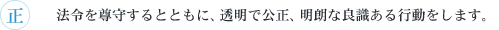 正　法令を尊守するとともに、透明で公正、明朗な良識ある行動をします。